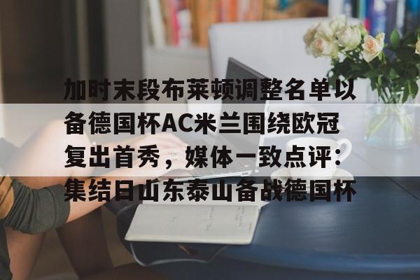 易游体育 -加时末段布莱顿调整名单以备德国杯AC米兰围绕欧冠复出首秀，媒体一致点评：集结日山东泰山备战德国杯的简单介绍